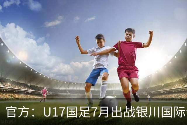 官方：U17国足7月出战银川国际青年赛 ，对阵尼日利亚等三队