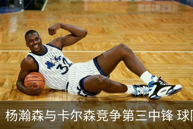 杨瀚森与卡尔森竞争第三中锋 球队培养思路循序渐进 他要尽快成长